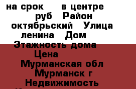 на срок 1,3 в центре 10 000 руб › Район ­ октябрьский › Улица ­ ленина › Дом ­ 84 › Этажность дома ­ 5 › Цена ­ 10 000 - Мурманская обл., Мурманск г. Недвижимость » Квартиры аренда   . Мурманская обл.